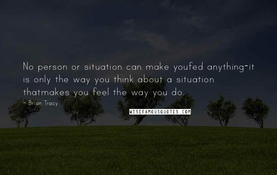 Brian Tracy Quotes: No person or situation can make youfed anything-it is only the way you think about a situation thatmakes you feel the way you do.