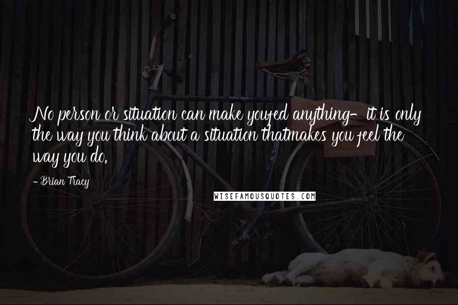 Brian Tracy Quotes: No person or situation can make youfed anything-it is only the way you think about a situation thatmakes you feel the way you do.