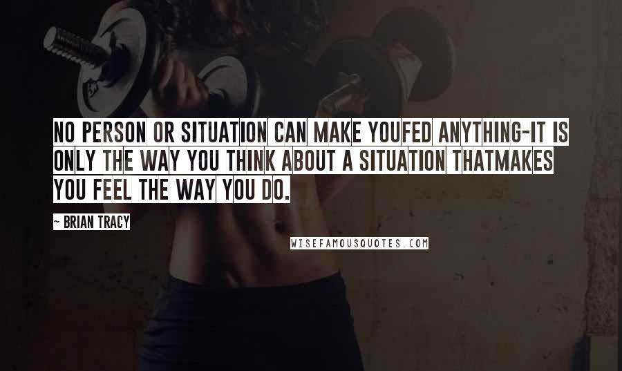 Brian Tracy Quotes: No person or situation can make youfed anything-it is only the way you think about a situation thatmakes you feel the way you do.