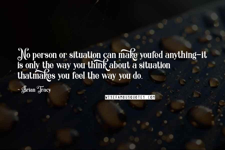 Brian Tracy Quotes: No person or situation can make youfed anything-it is only the way you think about a situation thatmakes you feel the way you do.