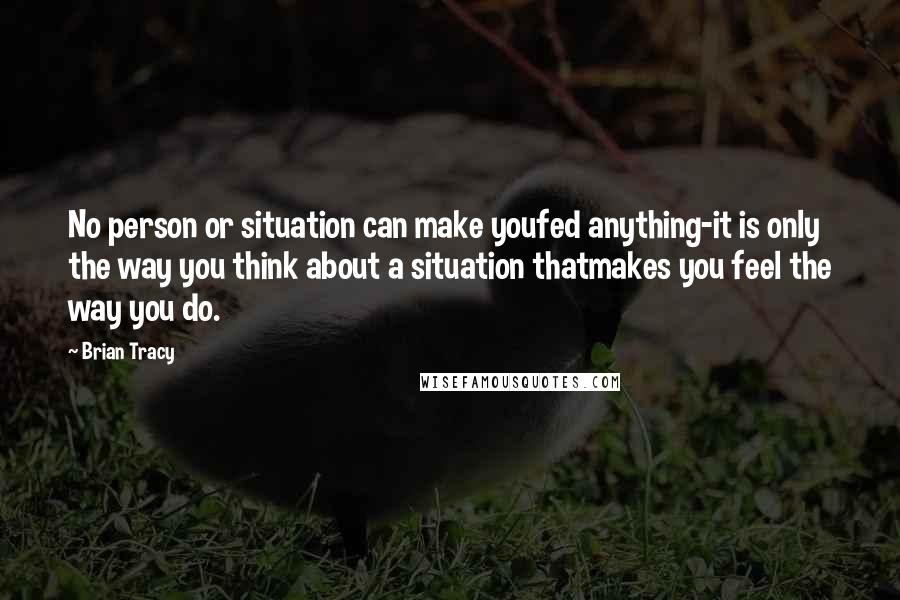 Brian Tracy Quotes: No person or situation can make youfed anything-it is only the way you think about a situation thatmakes you feel the way you do.