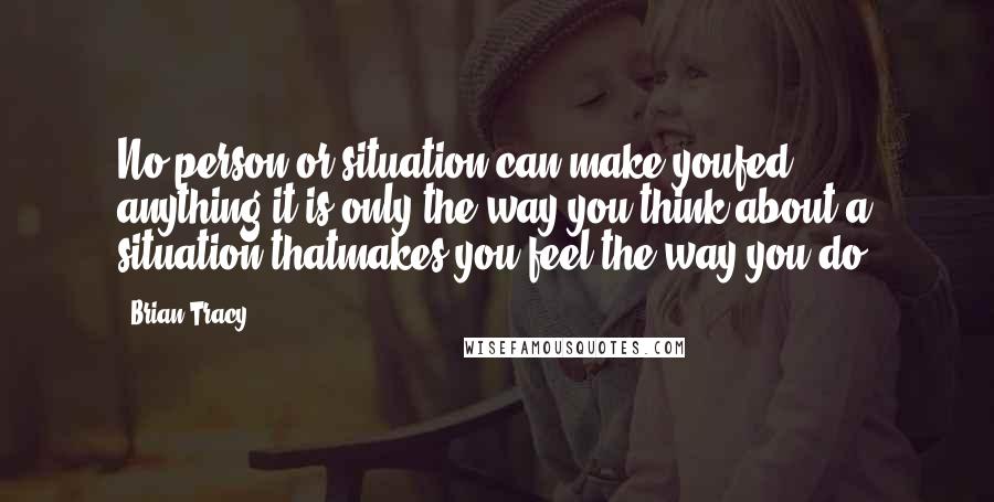 Brian Tracy Quotes: No person or situation can make youfed anything-it is only the way you think about a situation thatmakes you feel the way you do.