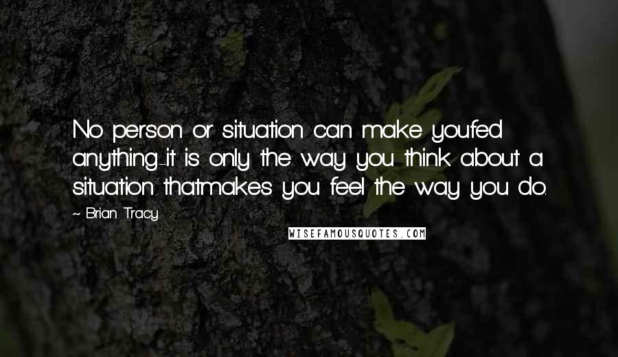 Brian Tracy Quotes: No person or situation can make youfed anything-it is only the way you think about a situation thatmakes you feel the way you do.