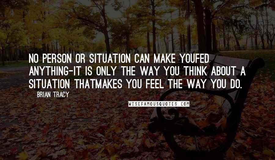 Brian Tracy Quotes: No person or situation can make youfed anything-it is only the way you think about a situation thatmakes you feel the way you do.