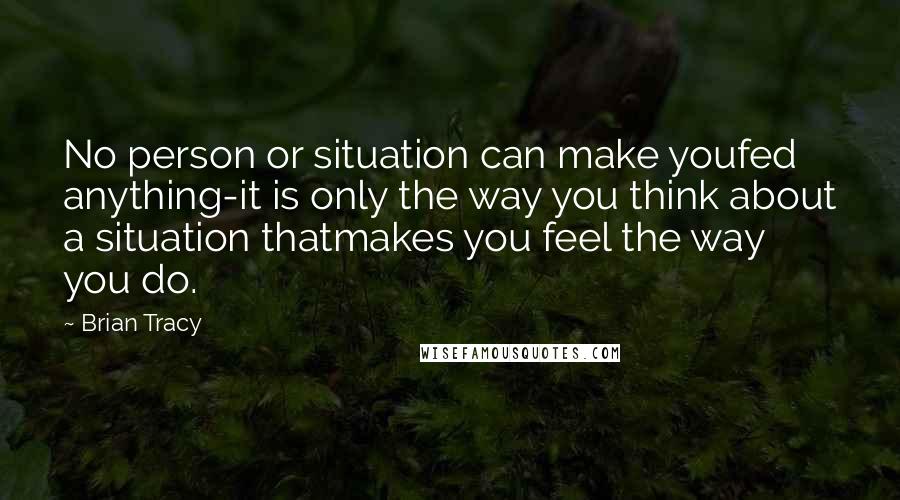 Brian Tracy Quotes: No person or situation can make youfed anything-it is only the way you think about a situation thatmakes you feel the way you do.