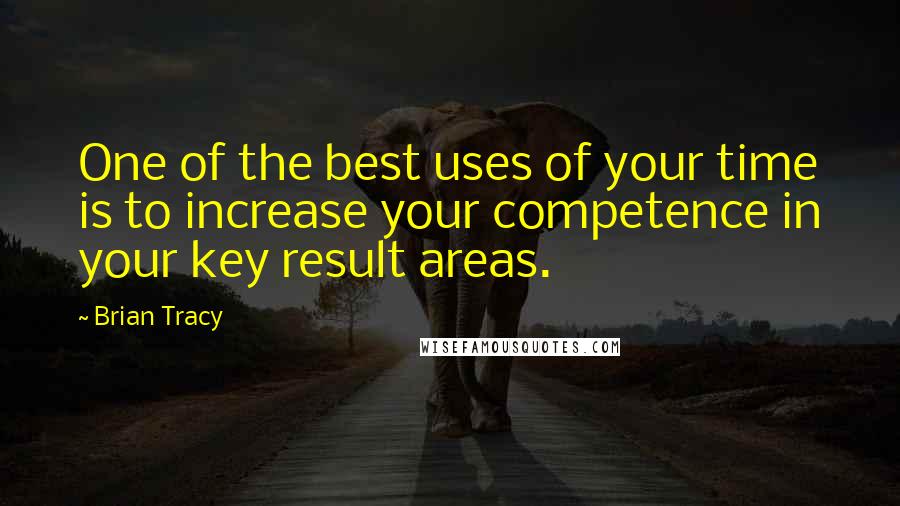 Brian Tracy Quotes: One of the best uses of your time is to increase your competence in your key result areas.