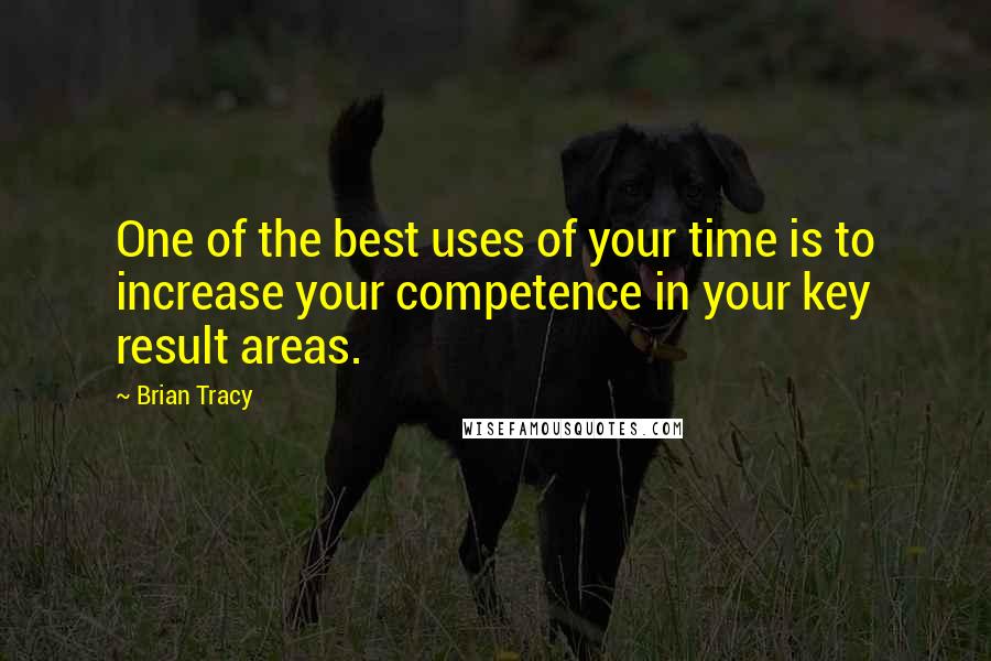 Brian Tracy Quotes: One of the best uses of your time is to increase your competence in your key result areas.