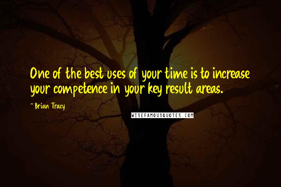 Brian Tracy Quotes: One of the best uses of your time is to increase your competence in your key result areas.