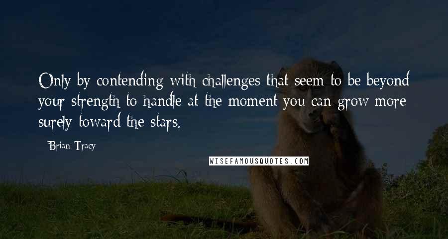 Brian Tracy Quotes: Only by contending with challenges that seem to be beyond your strength to handle at the moment you can grow more surely toward the stars.