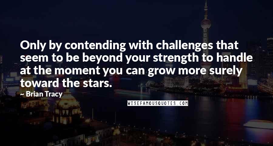 Brian Tracy Quotes: Only by contending with challenges that seem to be beyond your strength to handle at the moment you can grow more surely toward the stars.