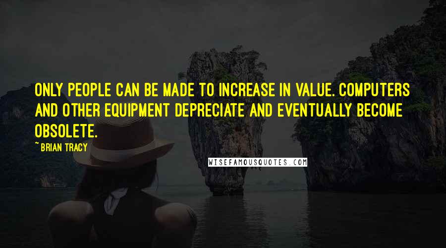 Brian Tracy Quotes: Only people can be made to increase in value. Computers and other equipment depreciate and eventually become obsolete.