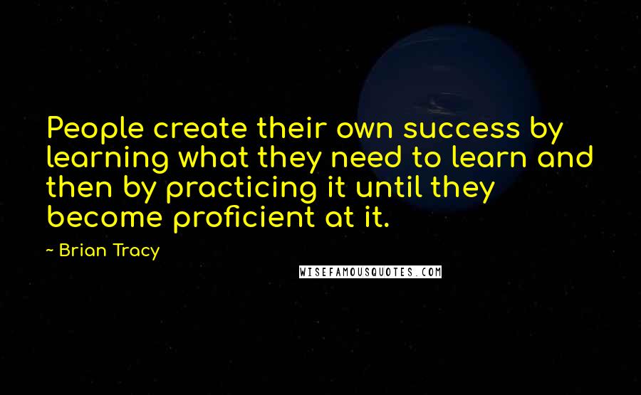 Brian Tracy Quotes: People create their own success by learning what they need to learn and then by practicing it until they become proficient at it.