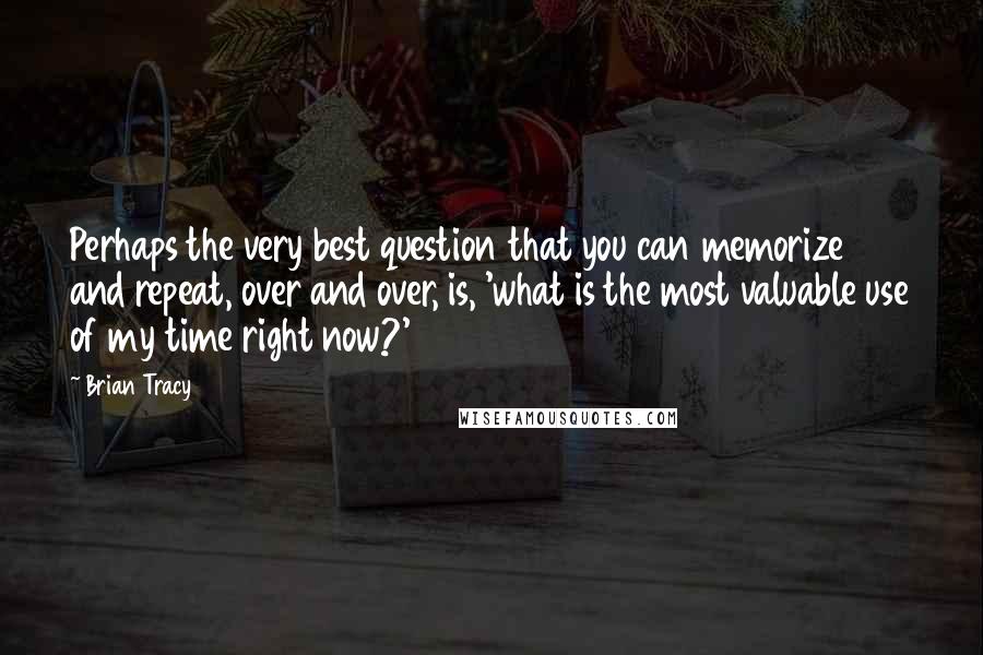 Brian Tracy Quotes: Perhaps the very best question that you can memorize and repeat, over and over, is, 'what is the most valuable use of my time right now?'