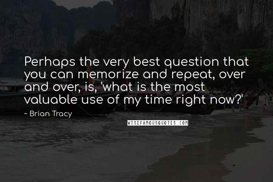 Brian Tracy Quotes: Perhaps the very best question that you can memorize and repeat, over and over, is, 'what is the most valuable use of my time right now?'