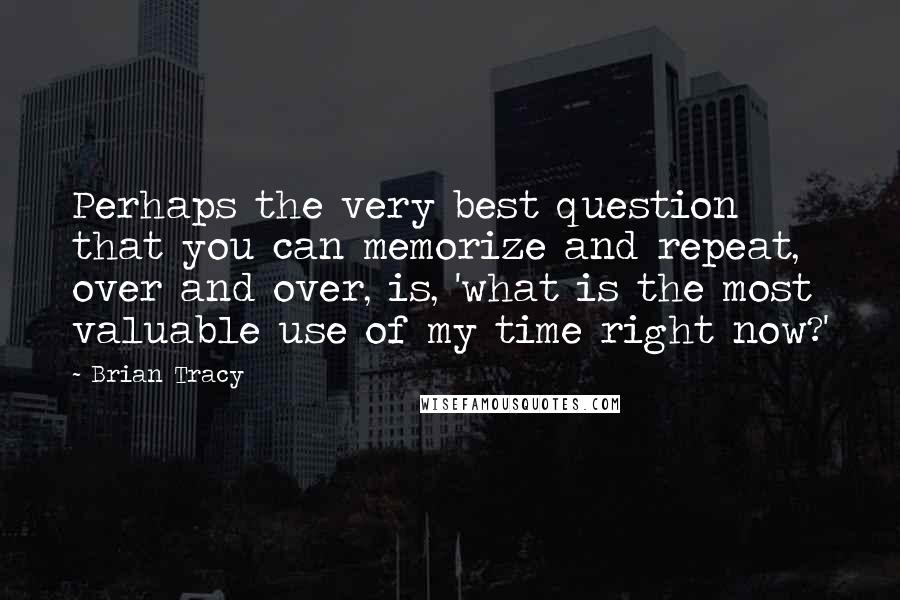 Brian Tracy Quotes: Perhaps the very best question that you can memorize and repeat, over and over, is, 'what is the most valuable use of my time right now?'