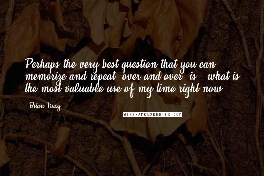 Brian Tracy Quotes: Perhaps the very best question that you can memorize and repeat, over and over, is, 'what is the most valuable use of my time right now?'