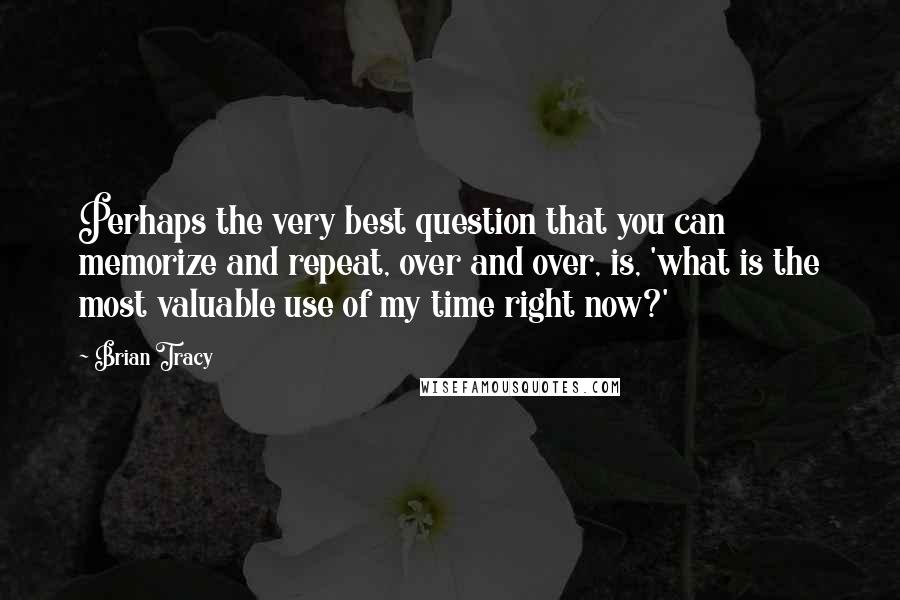 Brian Tracy Quotes: Perhaps the very best question that you can memorize and repeat, over and over, is, 'what is the most valuable use of my time right now?'