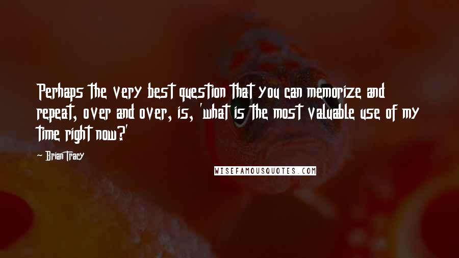 Brian Tracy Quotes: Perhaps the very best question that you can memorize and repeat, over and over, is, 'what is the most valuable use of my time right now?'