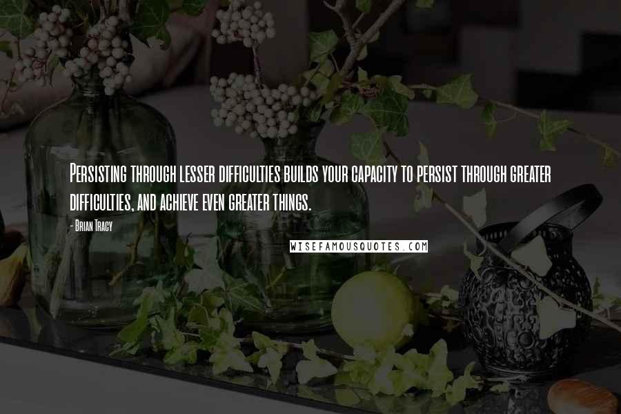 Brian Tracy Quotes: Persisting through lesser difficulties builds your capacity to persist through greater difficulties, and achieve even greater things.