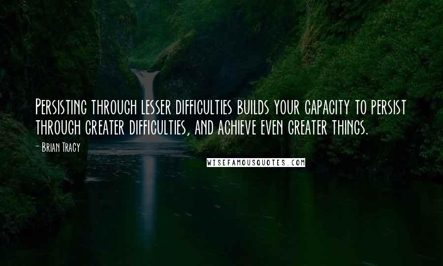 Brian Tracy Quotes: Persisting through lesser difficulties builds your capacity to persist through greater difficulties, and achieve even greater things.