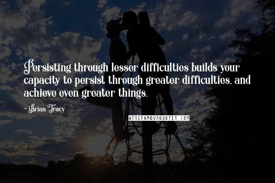 Brian Tracy Quotes: Persisting through lesser difficulties builds your capacity to persist through greater difficulties, and achieve even greater things.