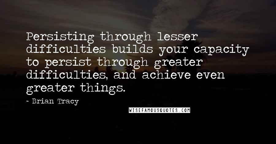 Brian Tracy Quotes: Persisting through lesser difficulties builds your capacity to persist through greater difficulties, and achieve even greater things.