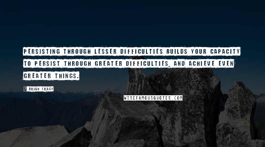 Brian Tracy Quotes: Persisting through lesser difficulties builds your capacity to persist through greater difficulties, and achieve even greater things.