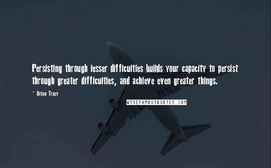 Brian Tracy Quotes: Persisting through lesser difficulties builds your capacity to persist through greater difficulties, and achieve even greater things.