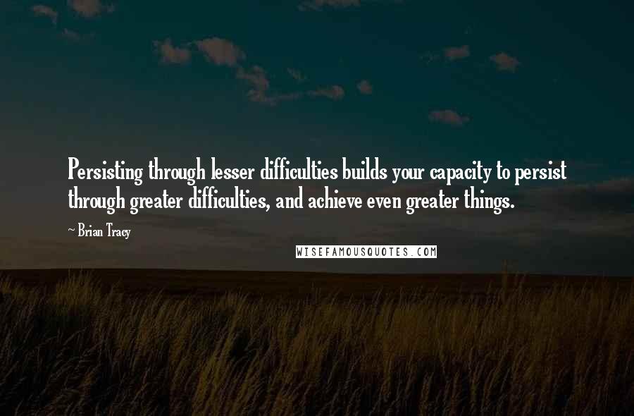 Brian Tracy Quotes: Persisting through lesser difficulties builds your capacity to persist through greater difficulties, and achieve even greater things.
