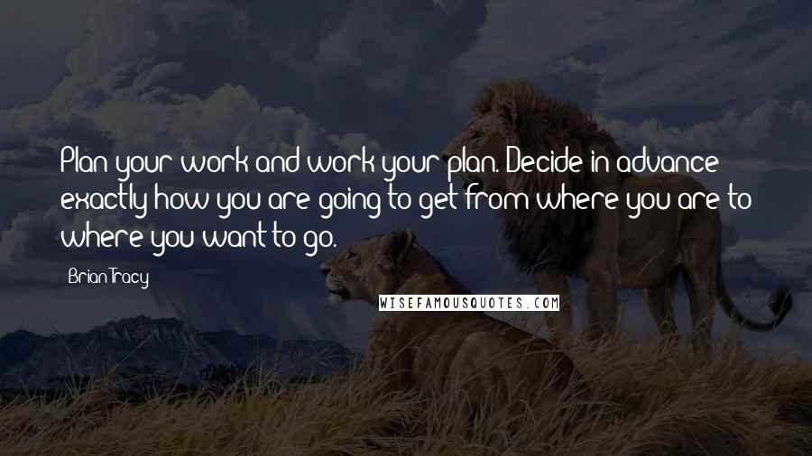 Brian Tracy Quotes: Plan your work and work your plan. Decide in advance exactly how you are going to get from where you are to where you want to go.