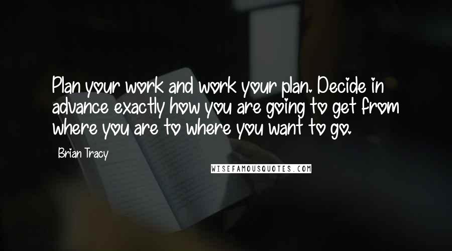 Brian Tracy Quotes: Plan your work and work your plan. Decide in advance exactly how you are going to get from where you are to where you want to go.