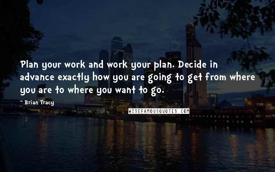 Brian Tracy Quotes: Plan your work and work your plan. Decide in advance exactly how you are going to get from where you are to where you want to go.