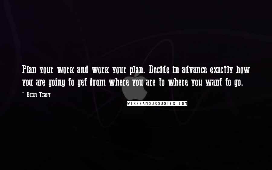 Brian Tracy Quotes: Plan your work and work your plan. Decide in advance exactly how you are going to get from where you are to where you want to go.