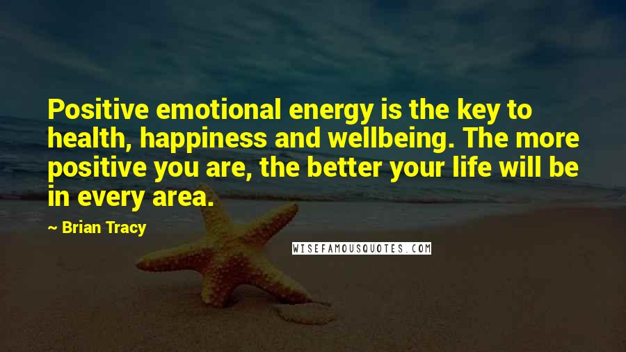 Brian Tracy Quotes: Positive emotional energy is the key to health, happiness and wellbeing. The more positive you are, the better your life will be in every area.