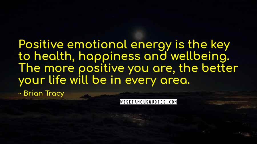 Brian Tracy Quotes: Positive emotional energy is the key to health, happiness and wellbeing. The more positive you are, the better your life will be in every area.