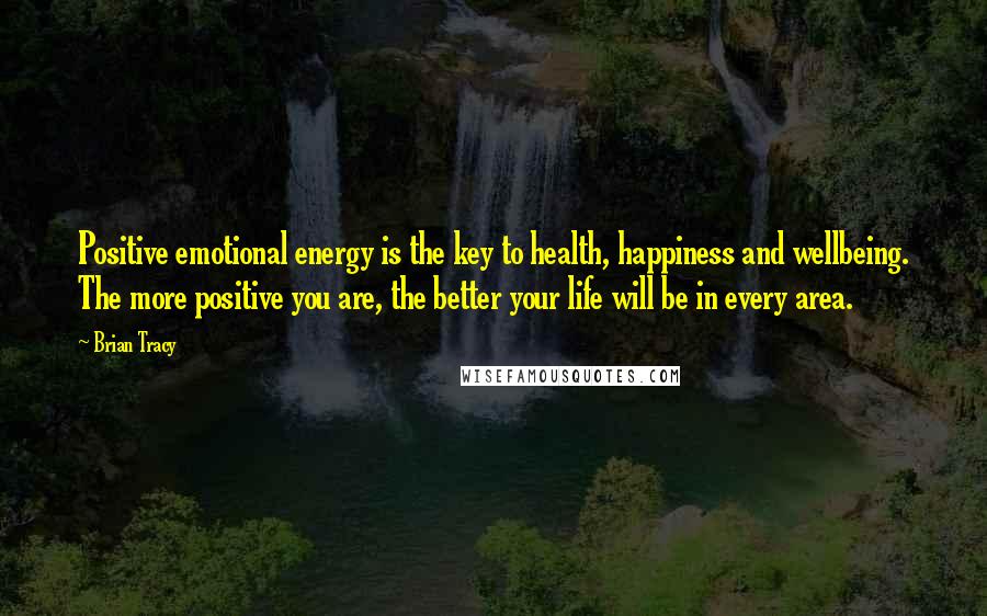 Brian Tracy Quotes: Positive emotional energy is the key to health, happiness and wellbeing. The more positive you are, the better your life will be in every area.