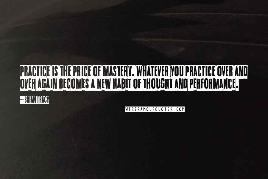 Brian Tracy Quotes: Practice is the price of mastery. Whatever you practice over and over again becomes a new habit of thought and performance.