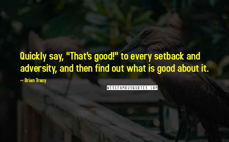 Brian Tracy Quotes: Quickly say, "That's good!" to every setback and adversity, and then find out what is good about it.