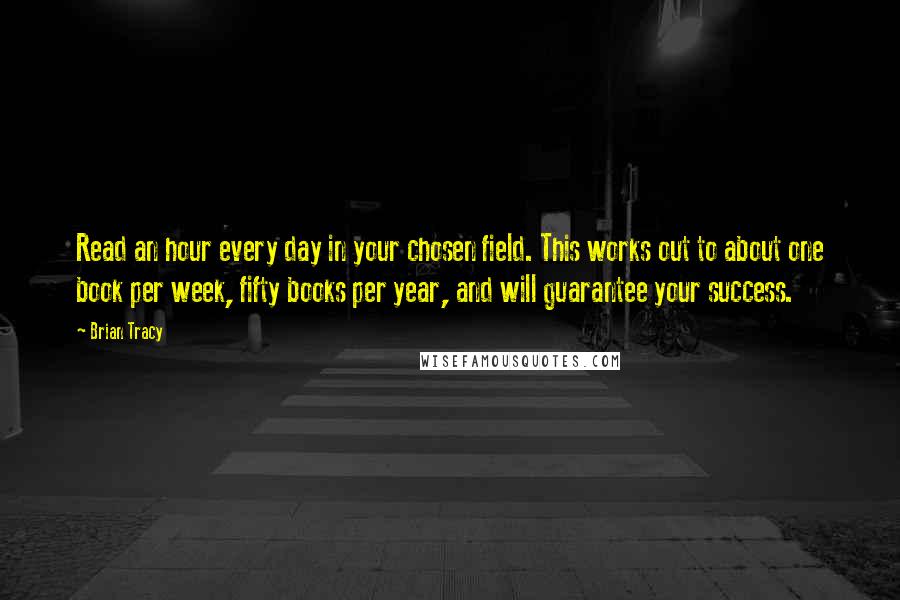 Brian Tracy Quotes: Read an hour every day in your chosen field. This works out to about one book per week, fifty books per year, and will guarantee your success.