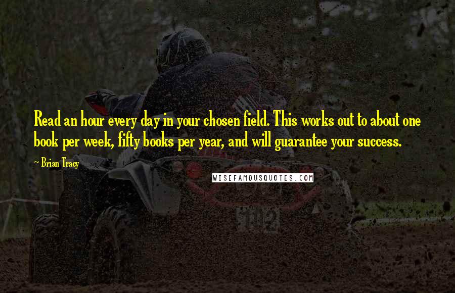 Brian Tracy Quotes: Read an hour every day in your chosen field. This works out to about one book per week, fifty books per year, and will guarantee your success.