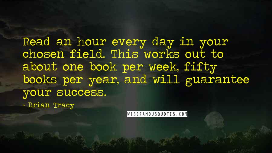 Brian Tracy Quotes: Read an hour every day in your chosen field. This works out to about one book per week, fifty books per year, and will guarantee your success.