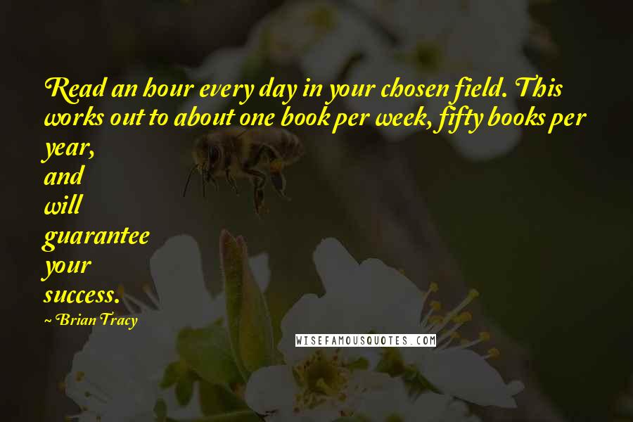 Brian Tracy Quotes: Read an hour every day in your chosen field. This works out to about one book per week, fifty books per year, and will guarantee your success.