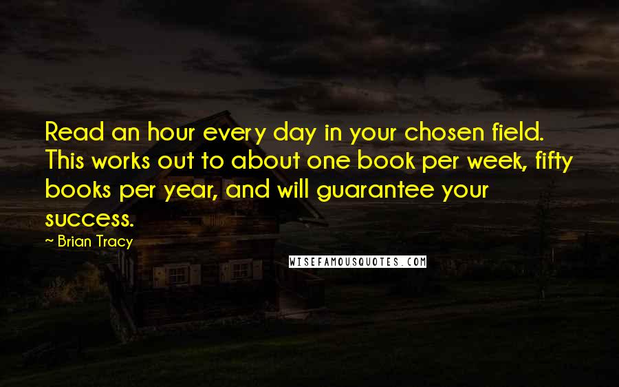 Brian Tracy Quotes: Read an hour every day in your chosen field. This works out to about one book per week, fifty books per year, and will guarantee your success.