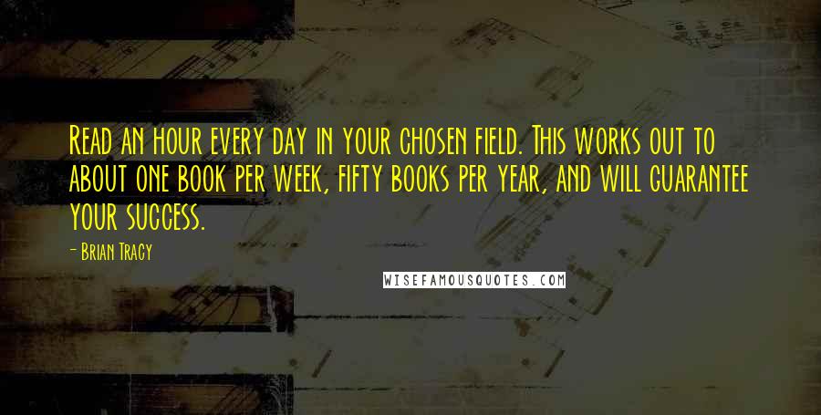 Brian Tracy Quotes: Read an hour every day in your chosen field. This works out to about one book per week, fifty books per year, and will guarantee your success.