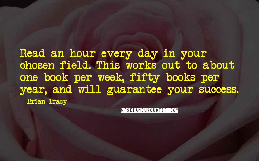 Brian Tracy Quotes: Read an hour every day in your chosen field. This works out to about one book per week, fifty books per year, and will guarantee your success.