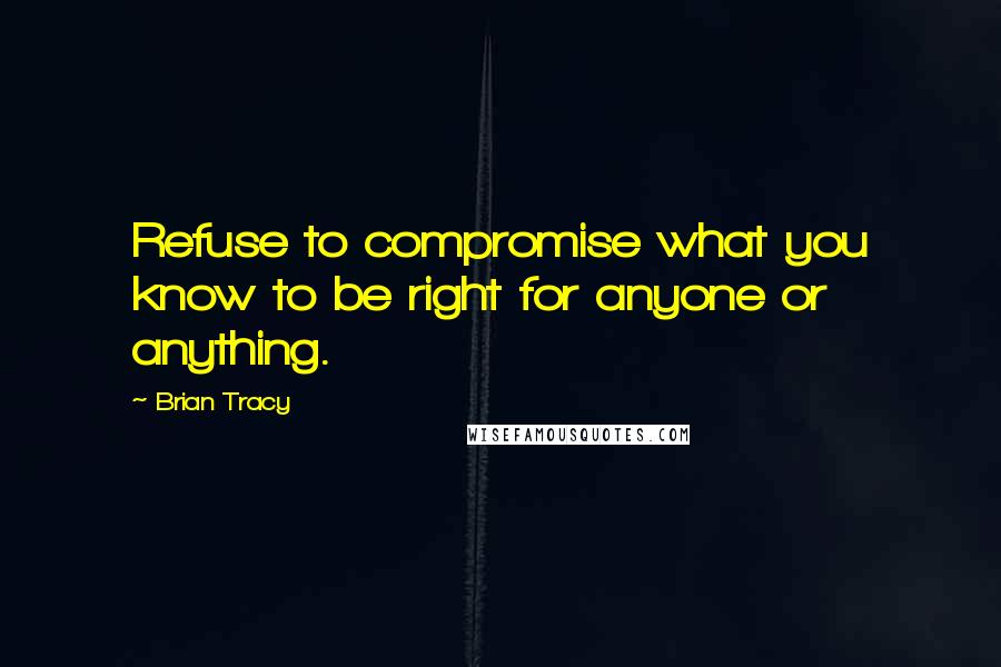 Brian Tracy Quotes: Refuse to compromise what you know to be right for anyone or anything.