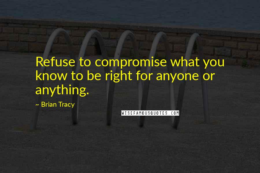 Brian Tracy Quotes: Refuse to compromise what you know to be right for anyone or anything.