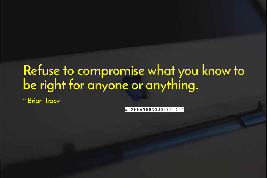 Brian Tracy Quotes: Refuse to compromise what you know to be right for anyone or anything.