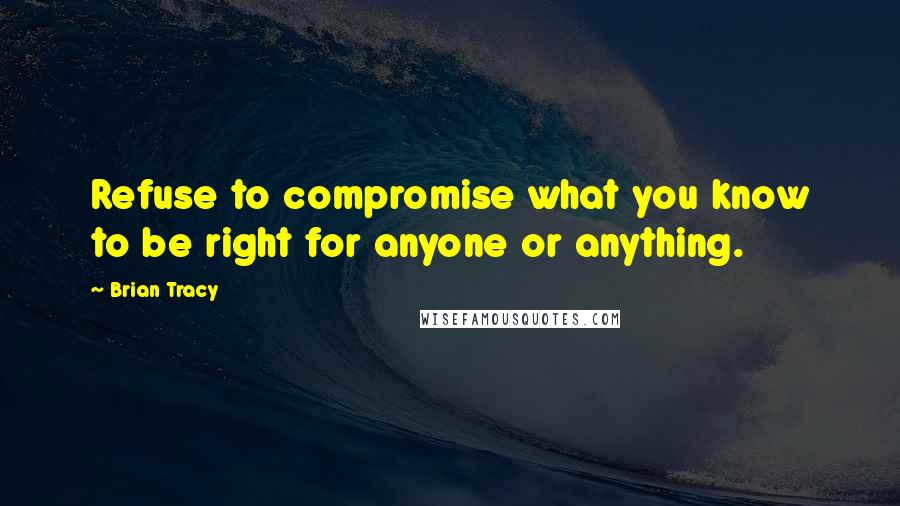 Brian Tracy Quotes: Refuse to compromise what you know to be right for anyone or anything.