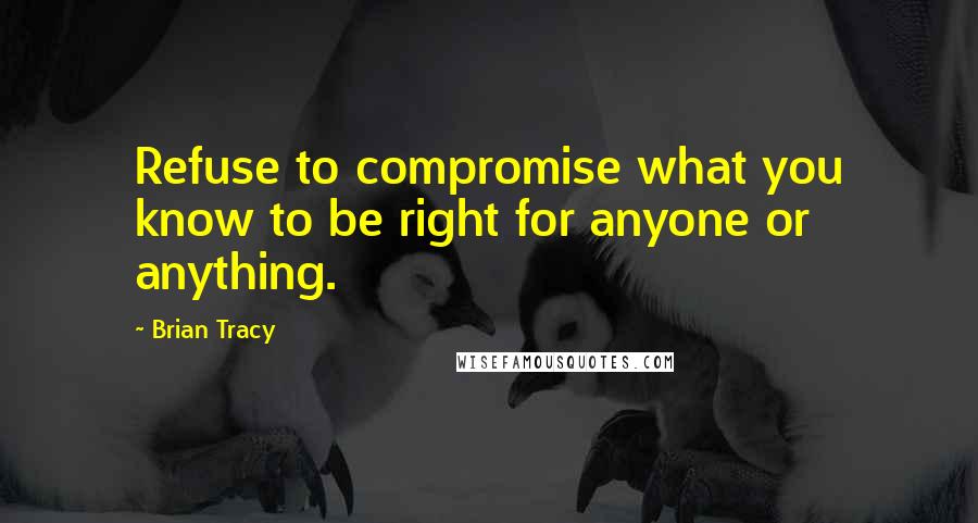 Brian Tracy Quotes: Refuse to compromise what you know to be right for anyone or anything.